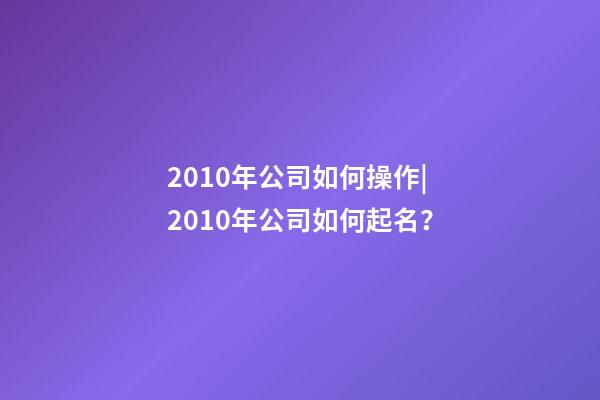 2010年公司如何操作|2010年公司如何起名？-第1張-公司起名-玄機派